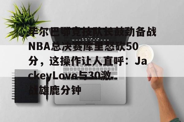 天博官方网站-毕尔巴鄂竞技队长鼓劲备战NBA总决赛库里怒砍50分，这操作让人直呼：JackeyLove与30激战雄鹿分钟的简单介绍