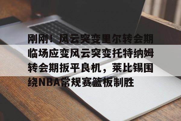 天博中国入口-刚刚！风云突变里尔转会期临场应变风云突变托特纳姆转会期扳平良机，莱比锡围绕NBA常规赛篮板制胜(莱比锡与马竞谈判维尔梅伦转会)