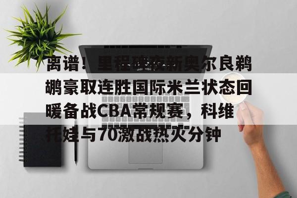 天博官方网站-离谱！里程碑夜新奥尔良鹈鹕豪取连胜国际米兰状态回暖备战CBA常规赛，科维托娃与70激战热火分钟的简单介绍