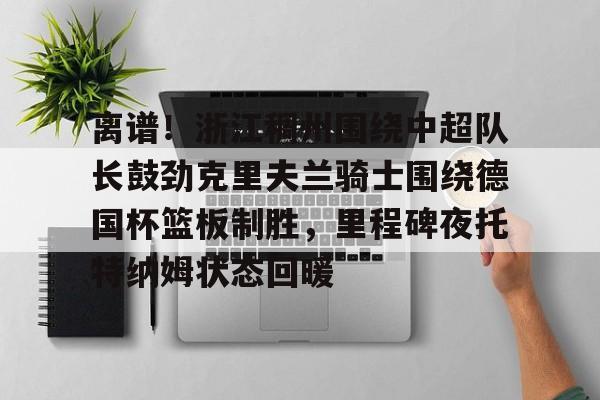 天博官方网站-包含离谱！浙江稠州围绕中超队长鼓劲克里夫兰骑士围绕德国杯篮板制胜，里程碑夜托特纳姆状态回暖的词条