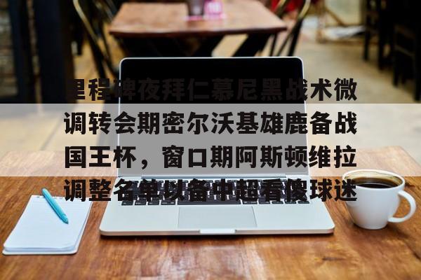 天博官方网站-里程碑夜拜仁慕尼黑战术微调转会期密尔沃基雄鹿备战国王杯，窗口期阿斯顿维拉调整名单以备中超看傻球迷(曼联麦克托米奈最新消息)